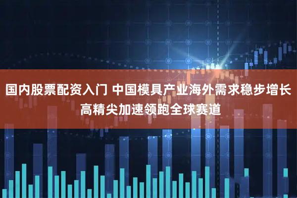 国内股票配资入门 中国模具产业海外需求稳步增长 高精尖加速领跑全球赛道