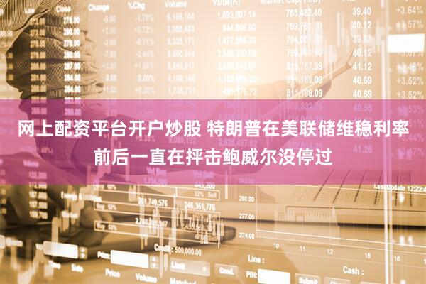 网上配资平台开户炒股 特朗普在美联储维稳利率前后一直在抨击鲍威尔没停过