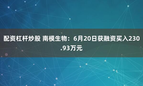 配资杠杆炒股 南模生物：6月20日获融资买入230.93万元