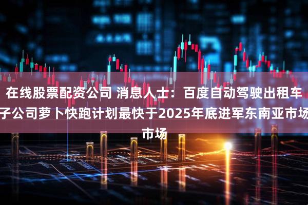 在线股票配资公司 消息人士：百度自动驾驶出租车子公司萝卜快跑计划最快于2025年底进军东南亚市场