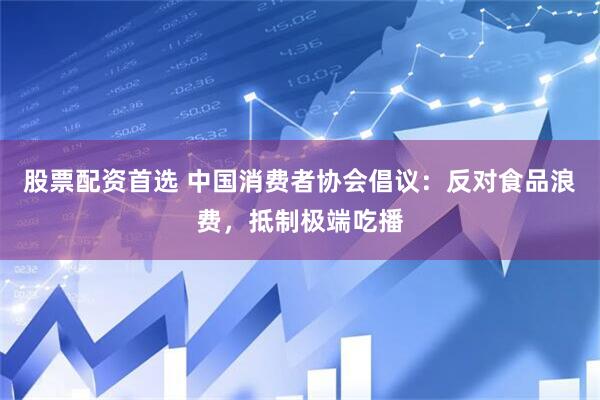 股票配资首选 中国消费者协会倡议：反对食品浪费，抵制极端吃播