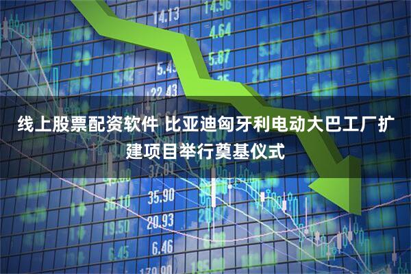 线上股票配资软件 比亚迪匈牙利电动大巴工厂扩建项目举行奠基仪式