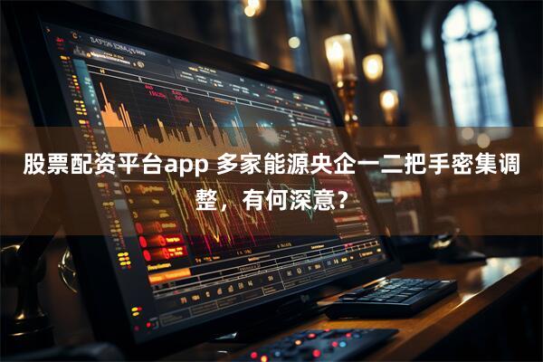 股票配资平台app 多家能源央企一二把手密集调整，有何深意？