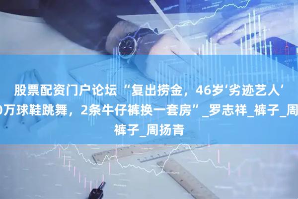 股票配资门户论坛 “复出捞金，46岁‘劣迹艺人’穿20万球鞋跳舞，2条牛仔裤换一套房”_罗志祥_裤子_周扬青