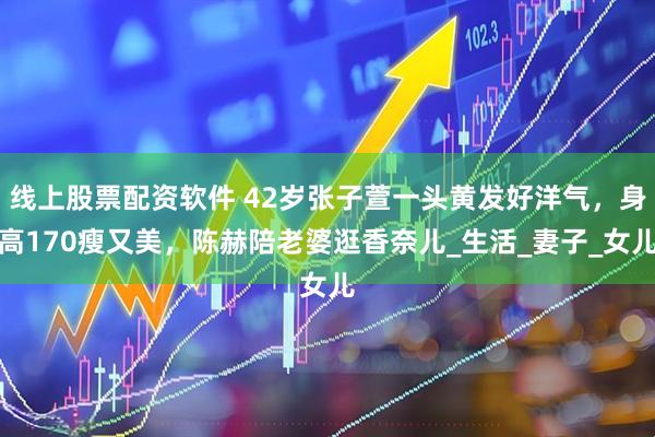线上股票配资软件 42岁张子萱一头黄发好洋气，身高170瘦又美，陈赫陪老婆逛香奈儿_生活_妻子_女儿