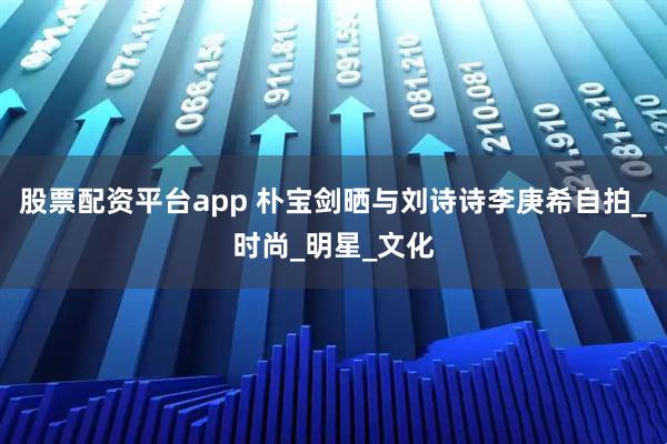 股票配资平台app 朴宝剑晒与刘诗诗李庚希自拍_时尚_明星_文化