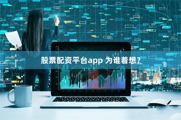 股票配资平台app 为谁着想？