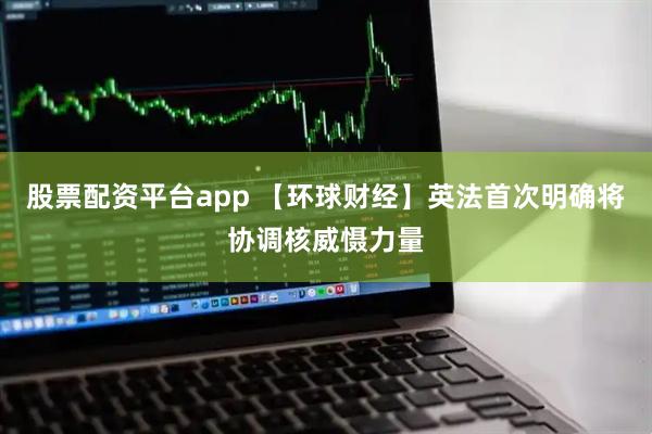 股票配资平台app 【环球财经】英法首次明确将协调核威慑力量