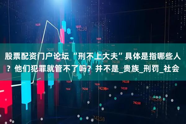 股票配资门户论坛 “刑不上大夫”具体是指哪些人？他们犯罪就管不了吗？并不是_贵族_刑罚_社会