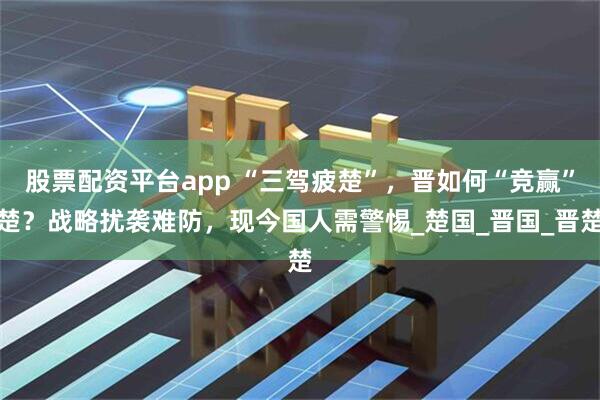股票配资平台app “三驾疲楚”，晋如何“竞赢”楚？战略扰袭难防，现今国人需警惕_楚国_晋国_晋楚