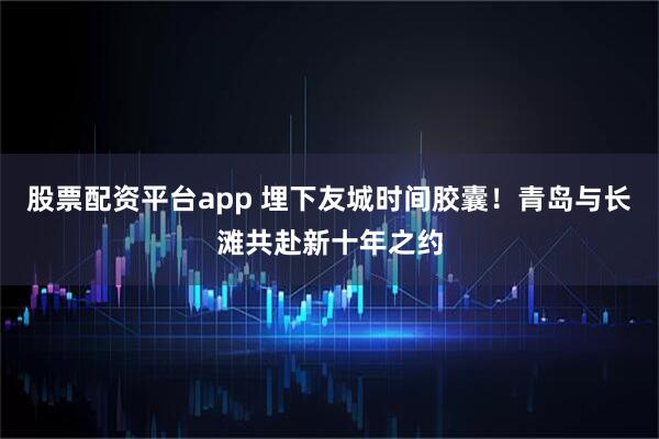 股票配资平台app 埋下友城时间胶囊！青岛与长滩共赴新十年之约