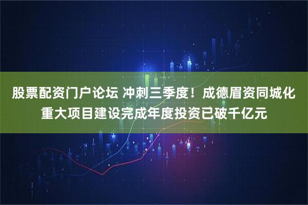 股票配资门户论坛 冲刺三季度！成德眉资同城化重大项目建设完成年度投资已破千亿元