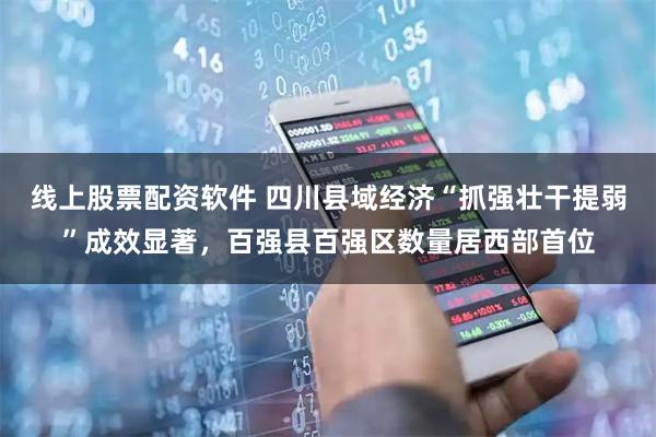线上股票配资软件 四川县域经济“抓强壮干提弱”成效显著，百强县百强区数量居西部首位