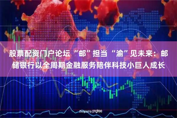 股票配资门户论坛 “邮”担当 “渝”见未来：邮储银行以全周期金融服务陪伴科技小巨人成长