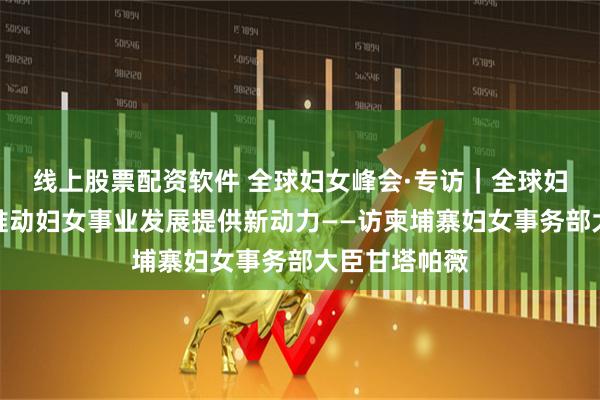 线上股票配资软件 全球妇女峰会·专访｜全球妇女峰会将为推动妇女事业发展提供新动力——访柬埔寨妇女事务部大臣甘塔帕薇