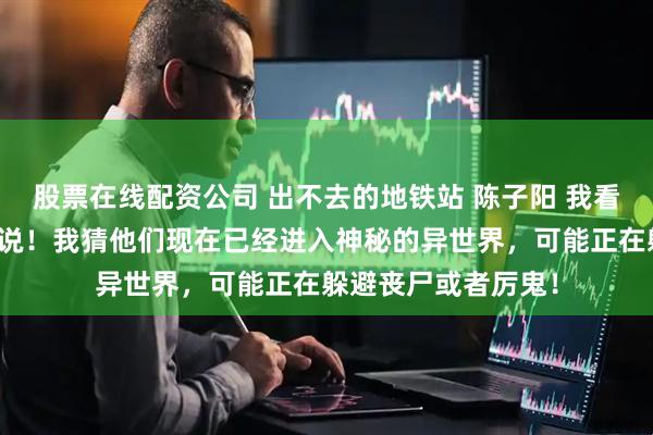股票在线配资公司 出不去的地铁站 陈子阳 我看过的论坛体多我来说！我猜他们现在已经进入神秘的异世界，可能正在躲避丧尸或者厉鬼！