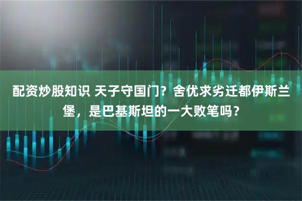 配资炒股知识 天子守国门？舍优求劣迁都伊斯兰堡，是巴基斯坦的一大败笔吗？