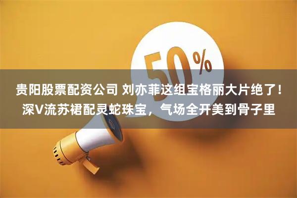 贵阳股票配资公司 刘亦菲这组宝格丽大片绝了！深V流苏裙配灵蛇珠宝，气场全开美到骨子里