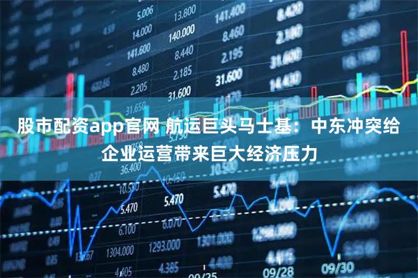 股市配资app官网 航运巨头马士基：中东冲突给企业运营带来巨大经济压力