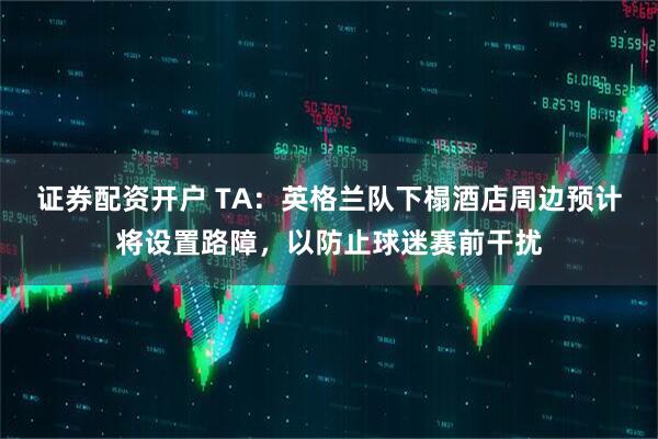 证券配资开户 TA：英格兰队下榻酒店周边预计将设置路障，以防止球迷赛前干扰