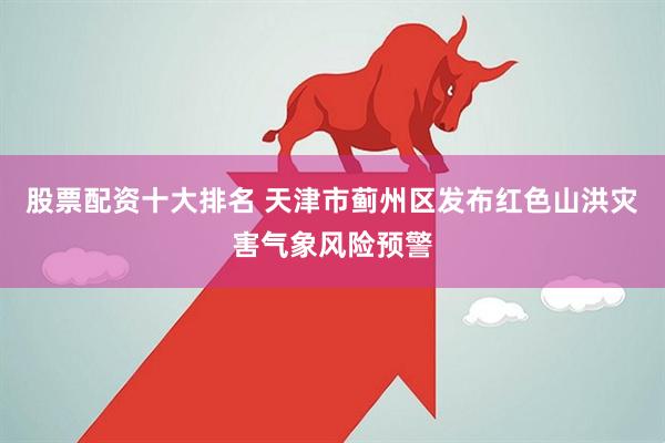股票配资十大排名 天津市蓟州区发布红色山洪灾害气象风险预警