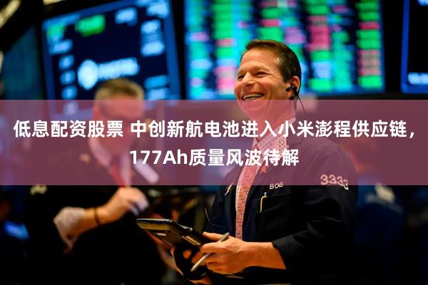 低息配资股票 中创新航电池进入小米澎程供应链，177Ah质量风波待解