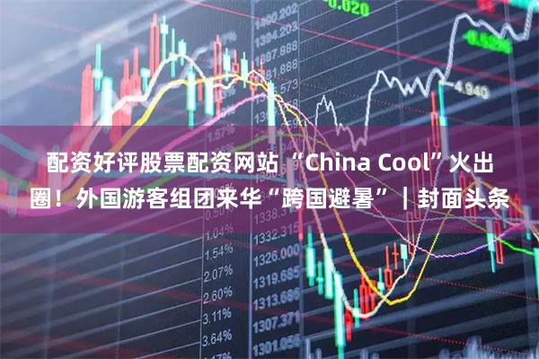 配资好评股票配资网站 “China Cool”火出圈！外国游客组团来华“跨国避暑”｜封面头条