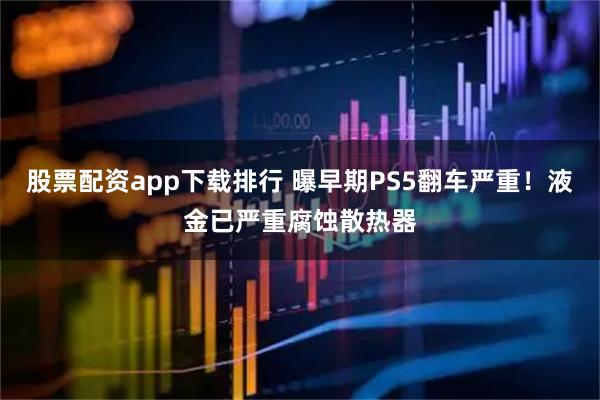 股票配资app下载排行 曝早期PS5翻车严重！液金已严重腐蚀散热器