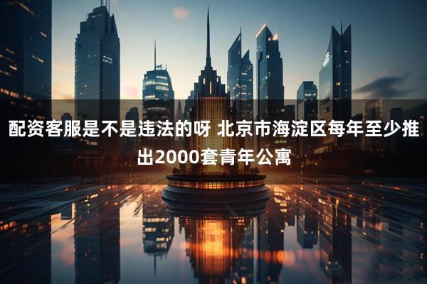 配资客服是不是违法的呀 北京市海淀区每年至少推出2000套青年公寓