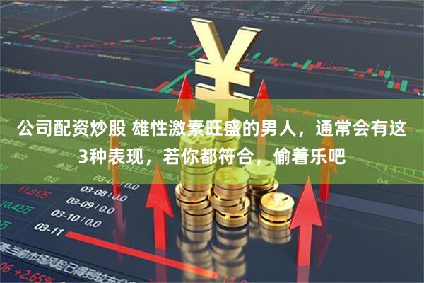 公司配资炒股 雄性激素旺盛的男人，通常会有这3种表现，若你都符合，偷着乐吧