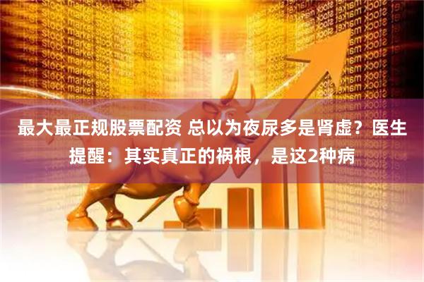 最大最正规股票配资 总以为夜尿多是肾虚？医生提醒：其实真正的祸根，是这2种病