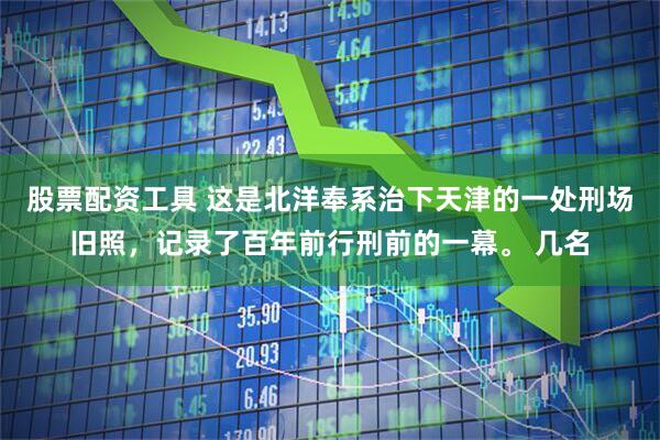 股票配资工具 这是北洋奉系治下天津的一处刑场旧照，记录了百年前行刑前的一幕。 几名