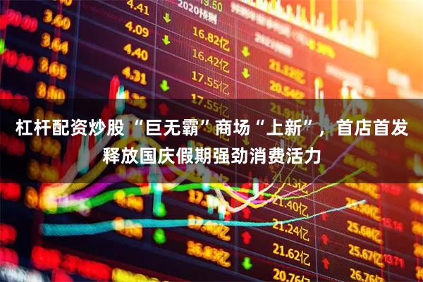 杠杆配资炒股 “巨无霸”商场“上新”，首店首发释放国庆假期强劲消费活力