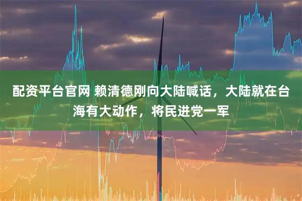 配资平台官网 赖清德刚向大陆喊话，大陆就在台海有大动作，将民进党一军